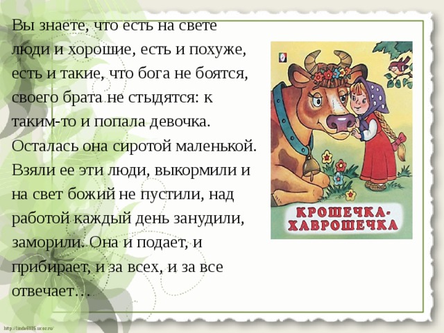 Вы знаете, что есть на свете люди и хорошие, есть и похуже, есть и такие, что бога не боятся, своего брата не стыдятся: к таким-то и попала девочка. Осталась она сиротой маленькой. Взяли ее эти люди, выкормили и на свет божий не пустили, над работой каждый день занудили, заморили. Она и подает, и прибирает, и за всех, и за все отвечает… 