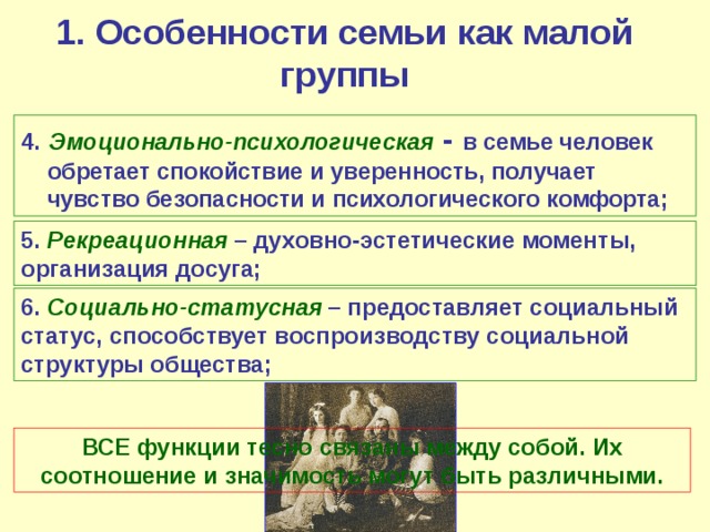 1. Особенности семьи как малой группы 4.  Эмоционально-психологическая  - в семье человек обретает спокойствие и уверенность, получает чувство безопасности и психологического комфорта; 5. Рекреационная – духовно-эстетические моменты, организация досуга; 6. Социально-статусная – предоставляет социальный статус, способствует воспроизводству социальной структуры общества; ВСЕ функции тесно связаны между собой. Их соотношение и значимость могут быть различными. 
