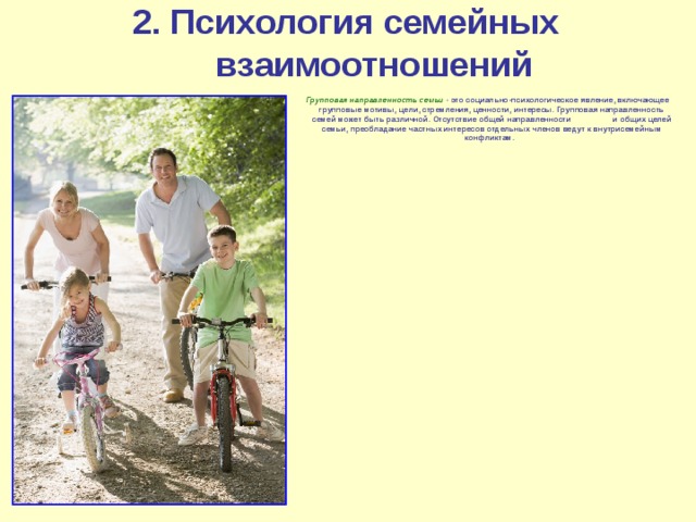 2. Психология семейных взаимоотношений Групповая направленность семьи - это социально-психологическое явление, включающее групповые мотивы, цели, стремления, ценности, интересы. Групповая направленность семей может быть различной.  Отсутствие общей направленности и общих целей семьи, преобладание частных интересов отдельных членов ведут к внутрисемейным конфликтам. 