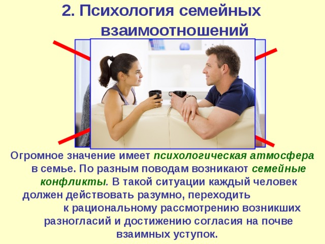 2. Психология семейных взаимоотношений Огромное значение имеет психологическая атмосфера в семье. По разным поводам возникают семейные конфликты . В такой ситуации каждый человек должен действовать разумно, переходить к рациональному рассмотрению возникших разногласий и достижению согласия на почве взаимных уступок.  