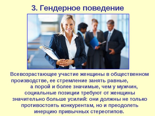3. Гендерное поведение  Всевозрастающее участие женщины в общественном производстве, ее стремление занять равные, а порой и более значимые, чем у мужчин, социальные позиции требуют от женщины значительно больше усилий: они должны не только противостоять конкурентам, но и преодолеть инерцию привычных стереотипов. 