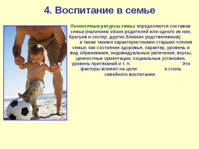 4. Воспитание в семье  Личностные ресурсы семьи  определяются составом семьи (наличием обоих родителей или одного из них, братьев и сестер, других близких родственников), а также такими характеристиками старших членов семьи, как состояние здоровья, характер, уровень и вид образования, индивидуальные увлечения, вкусы, ценностные ориентации, социальные установки, уровень притязаний и т. п. Эти факторы влияют на цели и стиль семейного воспитания. 