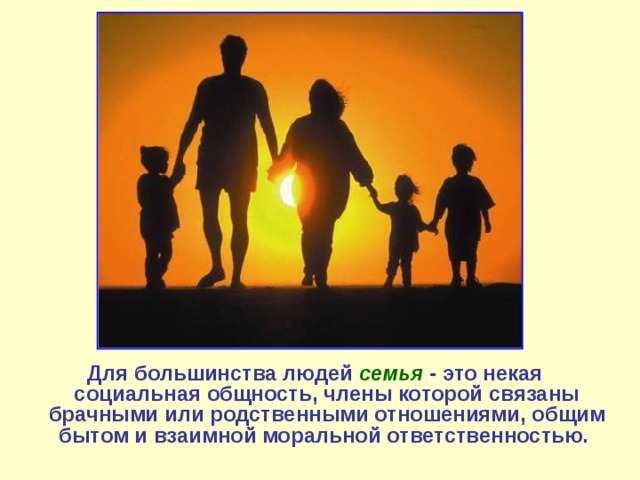 Для большинства людей семья  - это некая социальная общность, члены которой связаны брачными или родственными отношениями, общим бытом и взаимной моральной ответственностью. 