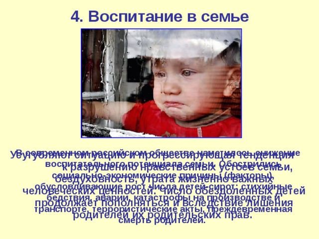 4. Воспитание в семье В современном российском обществе наметилось снижение воспитательного потенциала семьи.  Обострились социально-экономические причины (факторы), обусловливающие рост числа детей-сирот: стихийные бедствия, аварии, катастрофы на производстве и транспорте, террористические акты, преждевременная смерть родителей. Усугубляют ситуацию и прогрессирующая тенденция к разрушению нравственных устоев семьи, бездуховность, утрата жизненно важных человеческих ценностей. Число обездоленных детей продолжает пополняться и вследствие лишения родителей их родительских прав. 