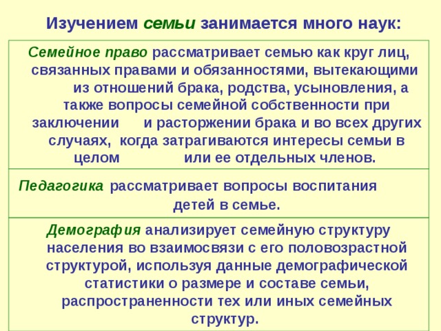Изучением семьи  занимается много наук: Семейное право  рассматривает семью как круг лиц, связанных правами и обязанностями, вытекающими из отношений брака, родства, усыновления, а также вопросы семейной собственности при заключении и расторжении брака и во всех других случаях, когда затрагиваются интересы семьи в целом или ее отдельных членов. Педагогика  рассматривает вопросы воспитания детей в семье. Демография  анализирует семейную структуру населения во взаимосвязи с его половозрастной структурой, используя данные демографической статистики о размере и составе семьи, распространенности тех или иных семейных структур. 