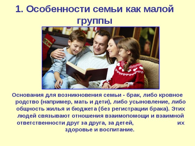 1. Особенности семьи как малой группы Основания для возникновения семьи - брак, либо кровное родство (например, мать и дети), либо усыновление, либо общность жилья и бюджета (без регистрации брака). Этих людей связывают отношения взаимопомощи и взаимной ответственности друг за друга, за детей, их здоровье и воспитание. 