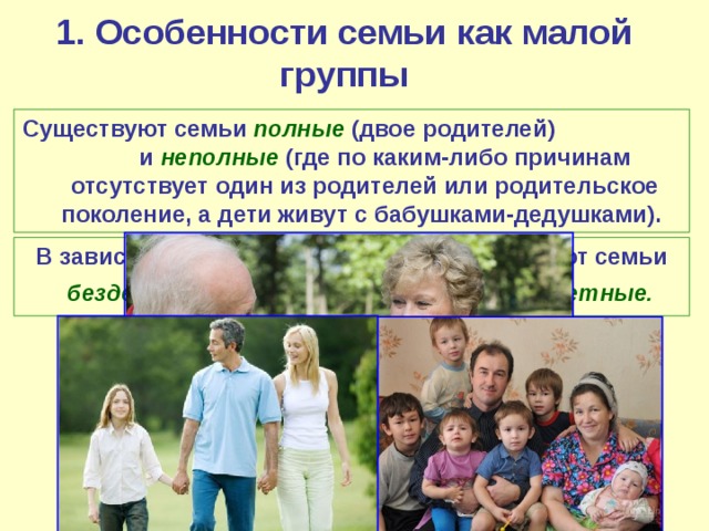 1. Особенности семьи как малой группы Существуют семьи полные  (двое родителей) и неполные  (где по каким-либо причинам отсутствует один из родителей или родительское поколение, а дети живут с бабушками-дедушками).  В зависимости от количества детей различают семьи  бездетные, однодетные, мало- и многодетные.  