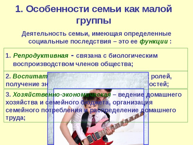 1. Особенности семьи как малой группы Деятельность семьи, имеющая определенные социальные последствия – это ее функции : 1.  Репродуктивная  - связана с биологическим воспроизводством членов общества; 2. Воспитательная – освоение социальных ролей, получение знаний и опыта, моральных ценностей; 3. Хозяйственно-экономическая – ведение домашнего хозяйства и семейного бюджета, организация семейного потребления и распределение домашнего труда; 