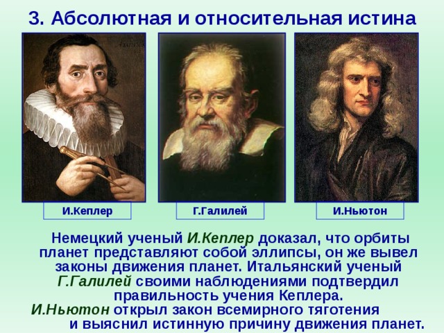 3. Абсолютная и относительная истина И.Кеплер Г.Галилей И.Ньютон       Немецкий ученый И.Кеплер доказал, что орбиты планет представляют собой эллипсы, он же вывел законы движения планет. Итальянский ученый Г.Галилей своими наблюдениями подтвердил правильность учения Кеплера.  И.Ньютон открыл закон всемирного тяготения и выяснил истинную причину движения планет.    