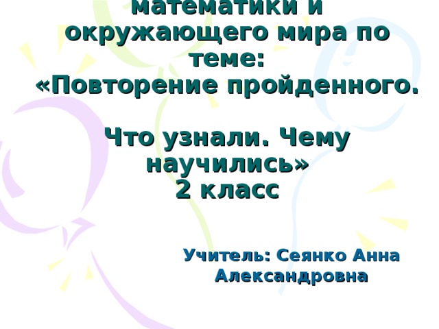 Интегрированный урок математики и окружающего мира по теме:  «Повторение пройденного.  Что узнали. Чему научились»  2 класс Учитель: Сеянко Анна Александровна