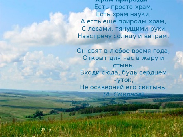 Храм природы    Есть просто храм,  Есть храм науки,  А есть еще природы храм,  С лесами, тянущими руки  Навстречу солнцу и ветрам.   Он свят в любое время года,  Открыт для нас в жару и стынь.  Входи сюда, будь сердцем чуток,  Не оскверняй его святынь. (А. Смирнов)