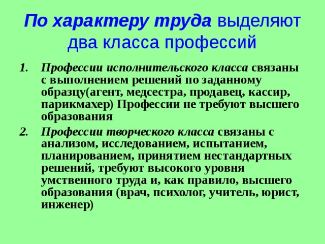 По характеру труда выделяют два класса профессий Профессии исполнительского класса связаны с выполнением решений по заданному образцу(агент, медсестра, продавец, кассир, парикмахер) Профессии не требуют высшего образования Профессии творческого класса связаны с анализом, исследованием, испытанием, планированием, принятием нестандартных решений, требуют высокого уровня умственного труда и, как правило, высшего образования (врач, психолог, учитель, юрист, инженер) 