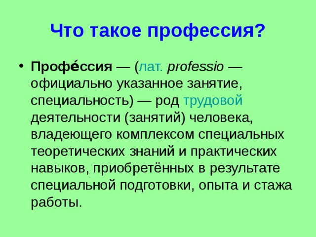 Что такое профессия? Профе́ссия  — ( лат.   professio  — официально указанное занятие, специальность) — род трудовой деятельности (занятий) человека, владеющего комплексом специальных теоретических знаний и практических навыков, приобретённых в результате специальной подготовки, опыта и стажа работы.  