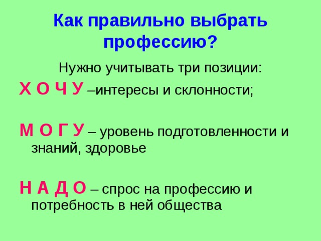 Как правильно выбрать профессию? Нужно учитывать три позиции: Х О Ч У –интересы и склонности; М О Г У – уровень подготовленности и знаний, здоровье Н А Д О – спрос на профессию и потребность в ней общества 