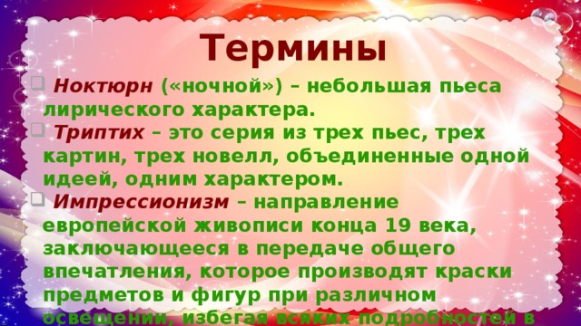 Термины    Ноктюрн  («ночной») – небольшая пьеса лирического характера.  Триптих  – это серия из трех пьес, трех картин, трех новелл, объединенные одной идеей, одним характером.  Импрессионизм  – направление европейской живописи конца 19 века, заключающееся в передаче общего впечатления, которое производят краски предметов и фигур при различном освещении, избегая всяких подробностей в рисунке. 