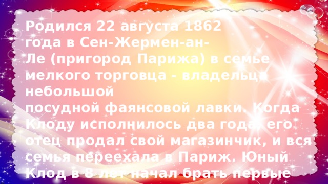 Родился 22 августа 1862 года в Сен-Жермен-ан-Ле (пригород Парижа) в семье мелкого торговца - владельца небольшой посудной фаянсовой лавки. Когда Клоду исполнилось два года, его отец продал свой магазинчик, и вся семья переехала в Париж. Юный Клод в 8 лет начал брать первые уроки фортепиано; в возрасте десяти лет, Клод поступил в Парижскую консерваторию. 