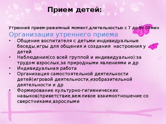 Прием детей: Утренний прием-режимный момент,длительностью с 7 до 8ч 00мин Организация утреннего приема Общение воспитателя с детьми:индивидуальные беседы,игры для общения и создания настроения у детей Наблюдения(со всей группой и индивидуально):за трудом взрослых,за природными явлениями и др Индивидуальная работа Организация самостоятельной деятельности детей(игровой деятельности,изобразительной деятельности и др Формирование культурно-гигиенических навыков(приветствие,вежливое взаимоотношение со сверстниками,взрослыми  