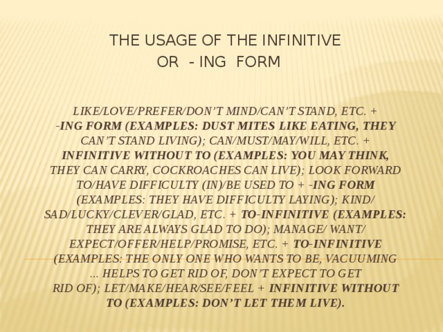  THE USAGE OF THE INFINITIVE OR - ING FORM like/love/prefer/don’t mind/can’t stand, etc. +  -ing form (examples: dust mites like eating, they  can’t stand living); can/must/may/will, etc. +  infinitive without to (examples: you may think,  they can carry, cockroaches can live); look forward  to/have difficulty (in)/be used to + -ing form  (examples: they have difficulty laying); kind/  sad/lucky/clever/glad, etc. + to-infinitive (examples:  they are always glad to do); manage/ want/  expect/offer/help/promise, etc. + to-infinitive  (examples: the only one who wants to be, vacuuming  ... helps to get rid of, don’t expect to get  rid of); let/make/hear/see/feel + infinitive without  to (examples: don’t let them live). 