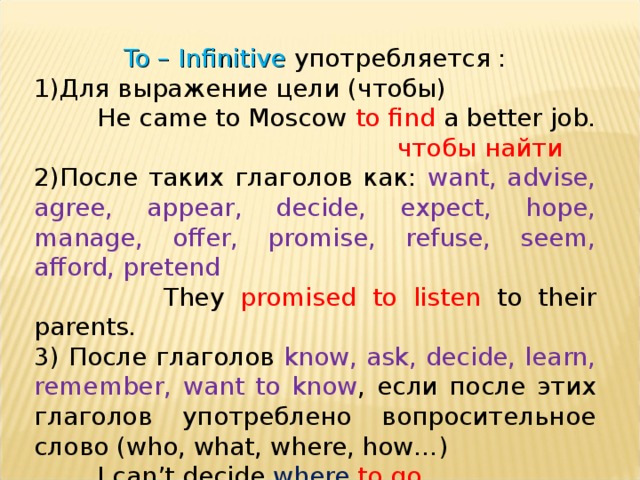 To – Infinitive употребляется : Для выражение цели (чтобы)  He came to Moscow to find a better job.  чтобы найти  После таких глаголов как: want, advise, agree, appear, decide, expect, hope, manage, offer, promise, refuse, seem, afford, pretend  They promised to listen to their parents. 3) После глаголов know, ask, decide, learn, remember, want to know , если после этих глаголов употреблено вопросительное слово ( who, what, where, how… )  I can’t decide where  to go . 