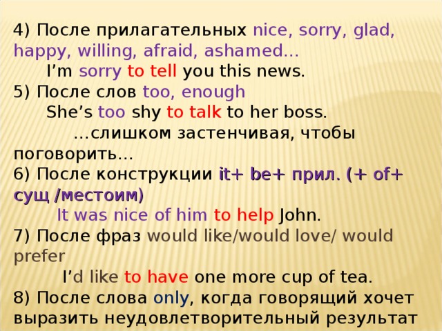 4) После прилагательных nice, sorry, glad, happy, willing, afraid, ashamed…  I’m sorry  to tell you this news. 5) После слов too, enough  She’s too shy to talk to her boss.  … слишком застенчивая, чтобы поговорить… 6) После конструкции it+ be+ прил. (+ of+ сущ /местоим )  It was nice of him to help John. 7) После фраз would like/would love/ would prefer  I’ d like to have one more cup of tea. 8) После слова only , когда говорящий хочет выразить неудовлетворительный результат   He rushed to the door only  to discover it was locked. 