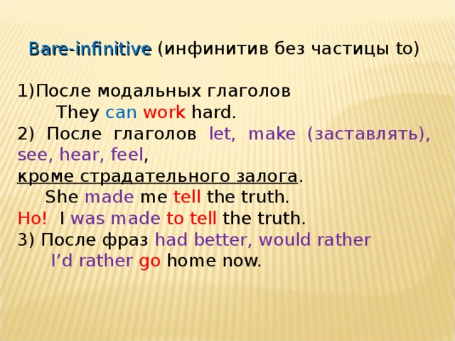 Bare-infinitive ( инфинитив без частицы to) После модальных глаголов  They can  work hard. 2) После глаголов let, make  ( заставлять ) , see, hear, feel , кроме страдательного залога .  She made me tell the truth. Но! I was made to tell the truth. 3) После фраз had better, would rather  I’d rather go home now. 
