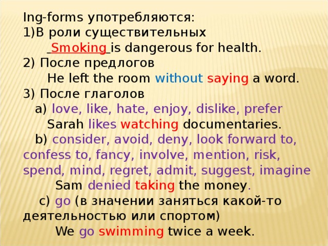 Ing-forms употребляются: В роли существительных   Smoking  is dangerous for health. 2) После предлогов  He left the room without  saying a word. 3) После глаголов  а) love, like, hate, enjoy, dislike, prefer  Sarah likes  watching documentaries.  b) consider, avoid, deny, look forward to, confess to, fancy, involve, mention, risk, spend, mind, regret, admit, suggest, imagine  Sam denied taking  the money .  c) go (в значении заняться какой-то деятельностью или спортом)  We go  swimming twice a week. 