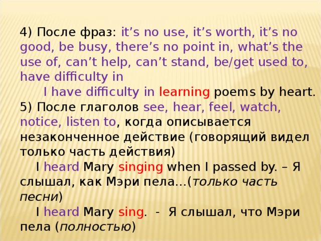 4) После фраз: it’s no use, it’s worth, it’s no good, be busy, there’s no point in, what’s the use of, can’t help, can’t stand, be/get used to, have difficulty in  I have difficulty in learning poems by heart. 5) После глаголов see, hear, feel, watch, notice, listen to , когда описывается незаконченное действие (говорящий видел только часть действия)  I heard Mary singing when I passed by. – Я слышал, как Мэри пела…( только часть песни )  I heard Mary sing . - Я слышал, что Мэри пела ( полностью ) 