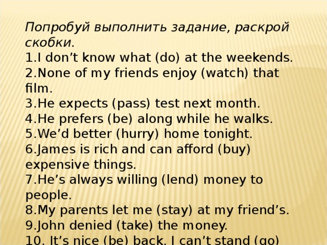 Попробуй выполнить задание, раскрой скобки. 1. I don’t know what (do) at the weekends. 2. None of my friends enjoy (watch) that film. 3. He expects (pass) test next month. 4. He prefers (be) along while he walks. 5. We’d better (hurry) home tonight. 6. James is rich and can afford (buy) expensive things. 7. He’s always willing (lend) money to people. 8. My parents let me (stay) at my friend’s. 9. John denied (take) the money. 10. It’s nice (be) back. I can’t stand (go) away for a long time. 