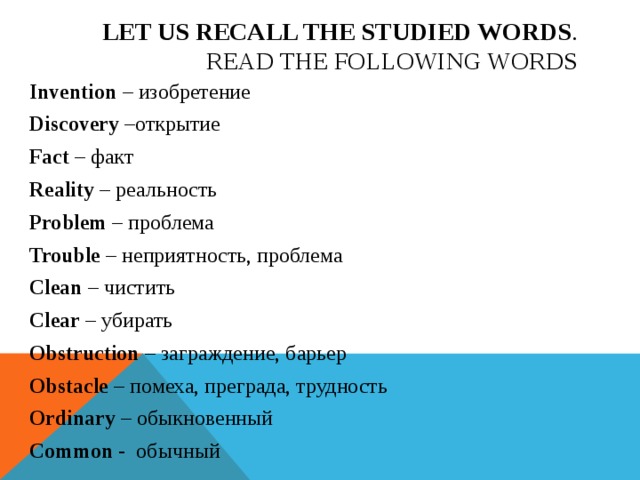 Let us recall the studied words .  Read the following words Invention – изобретение Discovery –открытие Fact – факт Reality – реальность Problem – проблема Trouble – неприятность, проблема Clean – чистить Clear – убирать Obstruction – заграждение, барьер Obstacle – помеха, преграда, трудность Ordinary – обыкновенный Common - обычный 