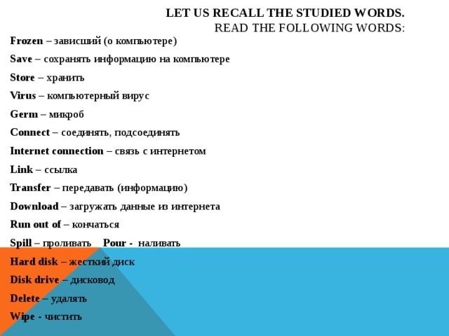Let us recall the studied words.  Read the following words: Frozen – зависший (о компьютере) Save – сохранять информацию на компьютере Store – хранить Virus – компьютерный вирус Germ – микроб Connect – соединять, подсоединять Internet connection – связь с интернетом Link – ссылка Transfer – передавать (информацию) Download – загружать данные из интернета Run out of – кончаться Spill – проливать Pour - наливать Hard disk – жесткий диск Disk drive – дисковод Delete – удалять Wipe - чистить 