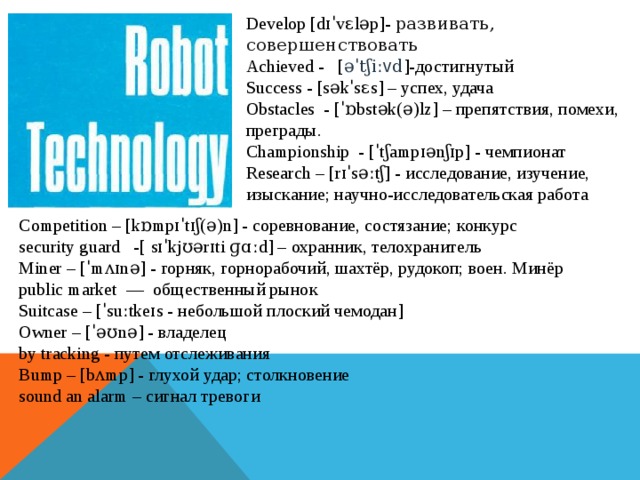 Develop [dɪˈvɛləp]-  развивать, совершенствовать Achieved -   [ əˈ t ʃ i ː v d ]-достигнутый Success - [səkˈsɛs] – успех, удача Obstacles - [ˈɒbstək(ə)lz] – препятствия, помехи, преграды. Championship  - [ˈtʃampɪənʃɪp] - чемпионат Research – [rɪˈsəːtʃ] - исследование, изучение, изыскание; научно-исследовательская работа Competition – [kɒmpɪˈtɪʃ(ə)n] - соревнование, состязание; конкурс security guard  -[  sɪˈkjʊərɪti ɡɑːd] – охранник, телохранитель Miner – [ˈmʌɪnə] - горняк, горнорабочий, шахтёр, рудокоп; воен. Минёр public market — общественный рынок Suitcase – [ˈsuːtkeɪs - небольшой плоский чемодан] Owner – [ˈəʊnə] - владелец by tracking - путем отслеживания Bump – [bʌmp] - глухой удар; столкновение sound an alarm – сигнал тревоги 
