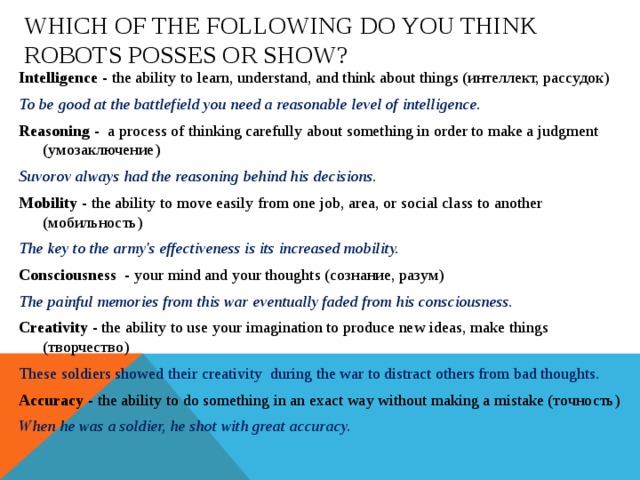 Which of the following do you think robots posses or show? Intelligence - the ability to learn, understand, and think about things (интеллект, рассудок) To be good at the battlefield you need a reasonable level of intelligence. Reasoning - a process of thinking carefully about something in order to make a judgment (умозаключение) Suvorov always had the reasoning behind his decisions. Mobility - the ability to move easily from one job, area, or social class to another (мобильность) The key to the army's effectiveness is its increased mobility. Consciousness - your mind and your thoughts (сознание, разум) The painful memories from this war eventually faded from his consciousness. Creativity - the ability to use your imagination to produce new ideas, make things  (творчество) These soldiers showed their creativity during the war to distract others from bad thoughts. Accuracy - the ability to do something in an exact way without making a mistake (точность) When he was a soldier, he shot with great accuracy.  