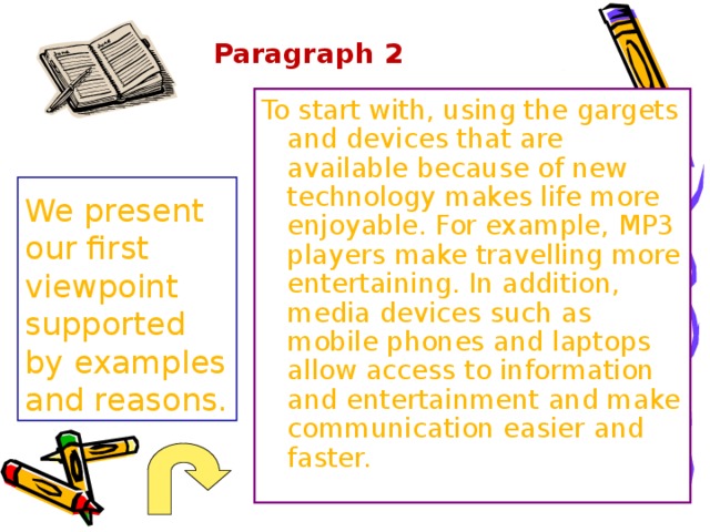 Paragraph 2   To start with, using the gargets and devices that are available because of new technology makes life more enjoyable. For example, MP3 players make travelling more entertaining. In addition, media devices such as mobile phones and laptops allow access to information and entertainment and make communication easier and faster. We present our first viewpoint supported by examples and reasons.  