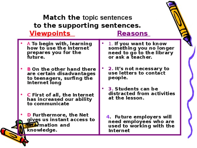 Match the topic sentences   to the supporting sentences.   Viewpoints   Reasons A To begin with, learning how to use the Internet prepares you for the future.  B On the other hand there are certain disadvantages to teenagers, surfing the Internet long 1.  If you want to know something you no longer need to go to the library or ask a teacher.   C First of all, the Internet has increased our ability to communicate 2. It’s not necessary to use letters to contact people.   D Furthermore, the Net gives us instant access to information  and knowledge. 3. Students can be distracted from activities at the lesson.    4 . Future employers will need employees who are used to working with the Internet 