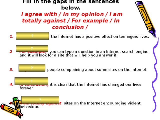 Fill in the gaps in the sentences below.   I agree with /  In my opinion / I am totally against /  For example / In conclusion / ? In my opinion, the Internet  has a positive effect on teenagers lives. For example,  you can type a question in an Internet search engine and it will look for a site that will help you answer it. I agree with  people complaining about some sites on the Internet. In conclusion , it is clear that the Internet has changed our lives forever. 5 . I am totally against  sites on the Internet encouraging violent behaviour. ? ? ? ? 