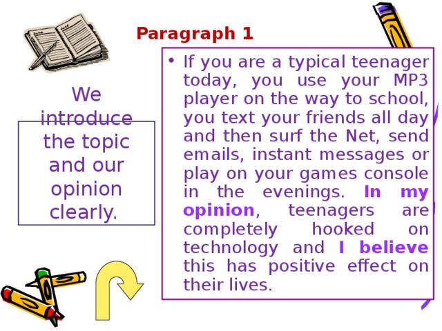 Paragraph 1   If you are a typical teenager today, you use your MP3 player on the way to school, you text your friends all day and then surf the Net, send emails, instant messages or play on your games console in the evenings. In my opinion , teenagers are completely hooked on technology and I believe this has positive effect on their lives. We introduce the topic and our opinion clearly. 