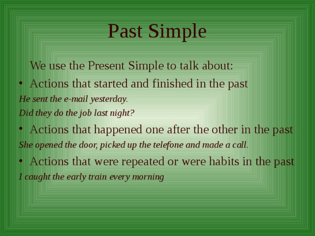 Past Simple  We use the Present Simple to talk about: Actions that started and finished in the past He sent the e-mail yesterday. Did they do the job last night? Actions that happened one after the other in the past She opened the door, picked up the telefone and made a call. Actions that were repeated or were habits in the past I caught the early train every morning 