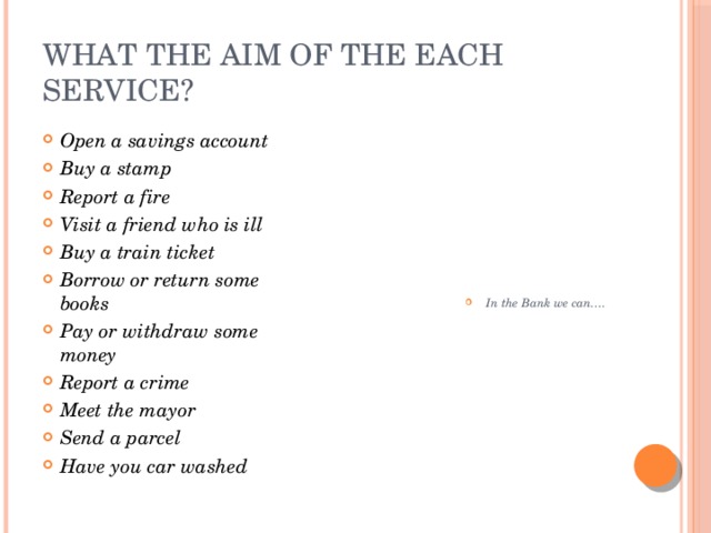 What the aim of the each service? Open a savings account Buy a stamp Report a fire Visit a friend who is ill Buy a train ticket Borrow or return some books Pay or withdraw some money Report a crime Meet the mayor Send a parcel Have you car washed In the Bank we can…. 