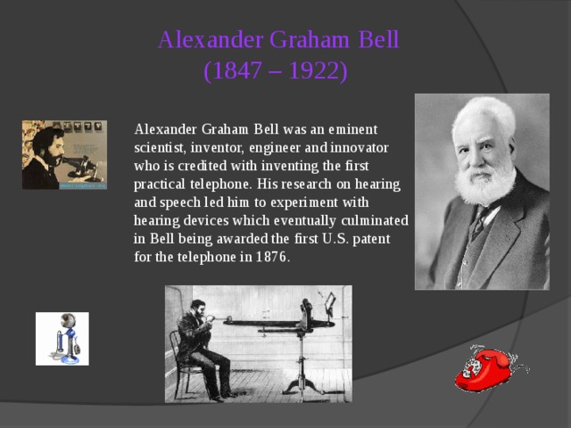 Alexander Graham Bell  (1847 – 1922)   Alexander Graham Bell was an eminent scientist, inventor, engineer and innovator who is credited with inventing the first practical telephone. His research on hearing and speech led him to experiment with hearing devices which eventually culminated in Bell being awarded the first U.S. patent for the telephone in 1876. 