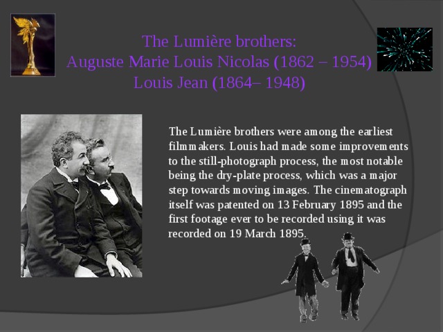 The Lumière brothers:  Auguste Marie Louis Nicolas (1862 – 1954)  Louis Jean (1864– 1948)   The Lumière brothers were among the earliest filmmakers. Louis had made some improvements to the still-photograph process, the most notable being the dry-plate process, which was a major step towards moving images. The cinematograph itself was patented on 13 February 1895 and the first footage ever to be recorded using it was recorded on 19 March 1895. 