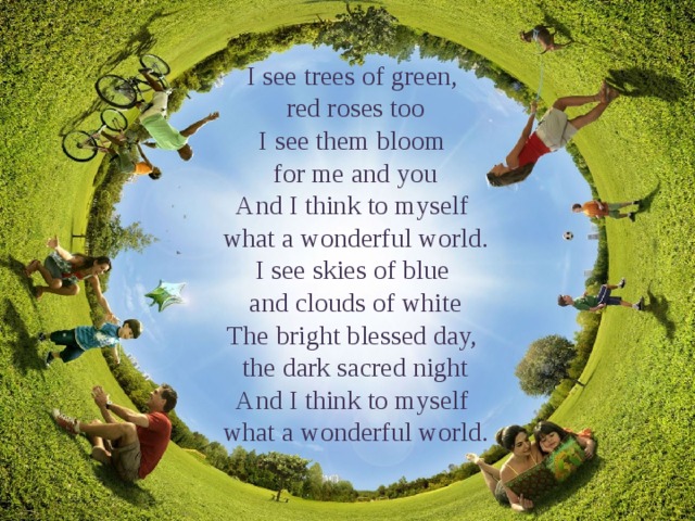 I see trees of green, red roses too I see them bloom for me and you And I think to myself what a wonderful world. I see skies of blue and clouds of white The bright blessed day, the dark sacred night And I think to myself what a wonderful world. 