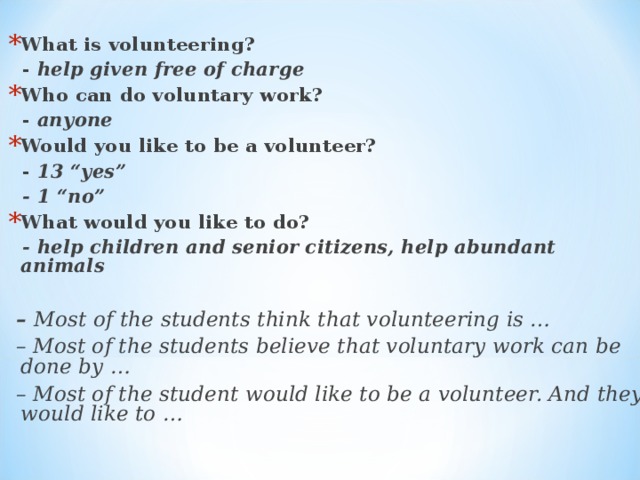 What is volunteering?  - help given free of charge Who can do voluntary work?  - anyone Would you like to be a volunteer?  - 13 “yes”  - 1 “no” What would you like to do?  - help children and senior citizens, help abundant animals  – Most of the students think that volunteering is … – Most of the students believe that voluntary work can be done by … – Most of the student would like to be a volunteer. And they would like to …  