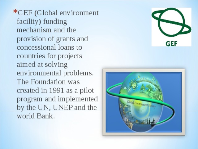 GEF (Global environment facility) funding mechanism and the provision of grants and concessional loans to countries for projects aimed at solving environmental problems. The Foundation was created in 1991 as a pilot program and implemented by the UN, UNEP and the world Bank. 