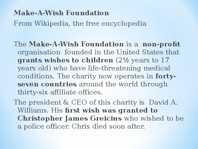 Make-A-Wish Foundation From Wikipedia, the free encyclopedia The Make-A-Wish Foundation is a non-profit organisation founded in the United States that grants wishes to children (2½ years to 17 years old) who have life-threatening medical conditions. The charity now operates in forty-seven countries around the world through thirty-six affiliate offices. The president & CEO of this charity is David A. Williams. His first wish was granted to Christopher James Greicius who wished to be a police officer. Chris died soon after. 