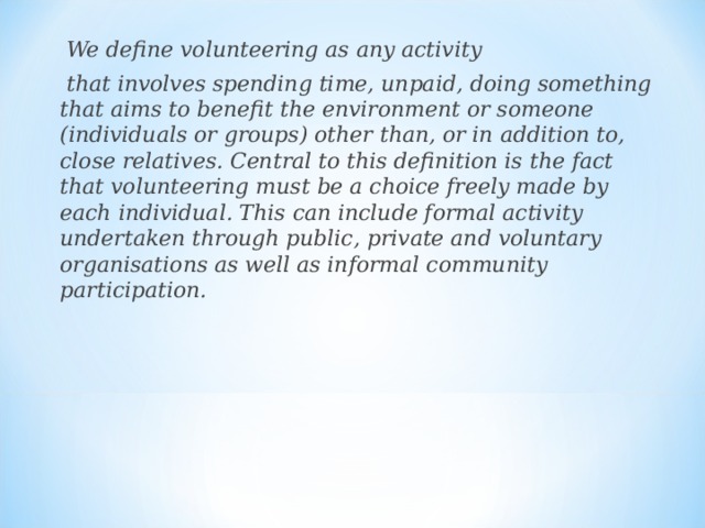  We define volunteering as any activity  that involves spending time, unpaid, doing something that aims to benefit the environment or someone (individuals or groups) other than, or in addition to, close relatives. Central to this definition is the fact that volunteering must be a choice freely made by each individual. This can include formal activity undertaken through public, private and voluntary organisations as well as informal community participation. 