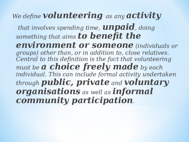  We define volunteering as any activity   that involves spending time, unpaid , doing something that aims to benefit the environment or someone (individuals or groups) other than, or in addition to, close relatives. Central to this definition is the fact that volunteering must be a choice freely made by each individual. This can include formal activity undertaken through public, private and voluntary organisations as well as informal community participation . 