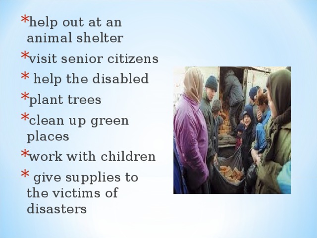 help out at an animal shelter visit senior citizens  help the disabled plant trees clean up green places work with children  give supplies to the victims of disasters  