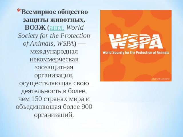 Всемирное общество защиты животных, ВОЗЖ ( англ.   World Society for the Protection of Animals , WSPA ) — международная некоммерческая  зоозащитная организация, осуществляющая свою деятельность в более, чем 150 странах мира и объединяющая более 900 организаций.  