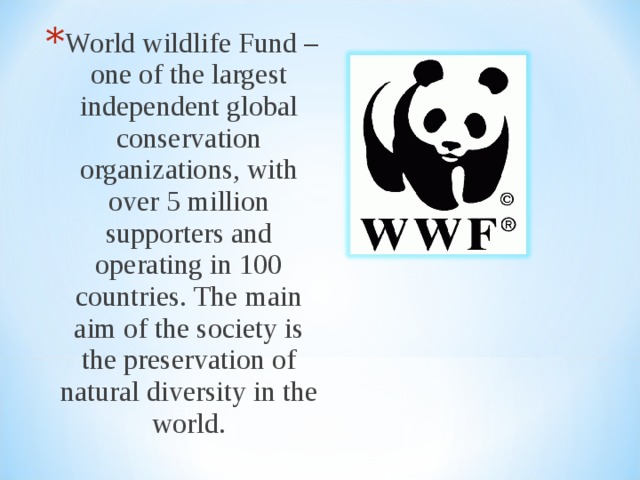 World wildlife Fund – one of the largest independent global conservation organizations, with over 5 million supporters and operating in 100 countries. The main aim of the society is the preservation of natural diversity in the world. 