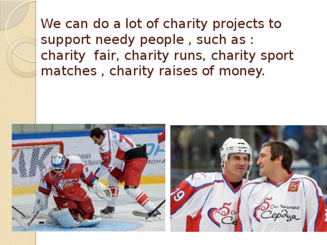 We can do a lot of charity projects to support needy people , such as : charity fair, charity runs, charity sport matches , charity raises of money. 